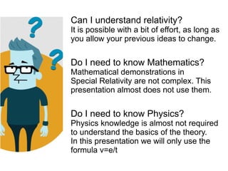 Can I understand relativity?
It is possible with a bit of effort, as long as
you allow your previous ideas to change.
Do I need to know Mathematics?
Mathematical demonstrations in
Special Relativity are not complex. This
presentation almost does not use them.
Do I need to know Physics?
Physics knowledge is almost not required
to understand the basics of the theory.
In this presentation we will only use the
formula v=e/t
 