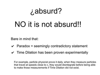 Bare in mind that:
✔ Paradox = seemingly contradictory statement
✔ Time Dilation has been proven experimentally
For example, particle physicist prove it daily, when they measure particles
that travel at speeds close to c, they would disintegrate before being able
to make those measurements if Time Dilation did not exist.
NO it is not absurd!!
¿absurd?
 