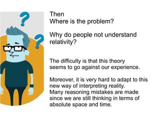 Then
Where is the problem?
Why do people not understand
relativity?
The difficulty is that this theory
seems to go against our experience.
Moreover, it is very hard to adapt to this
new way of interpreting reality.
Many reasoning mistakes are made
since we are still thinking in terms of
absolute space and time.
 