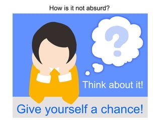 How is it not absurd?
Think about it!
Give yourself a chance!
 