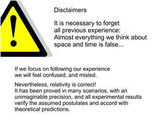 Disclaimers
It is necessary to forget
all previous experience:
Almost everything we think about
space and time is false...
If we focus on following our experience
we will feel confused, and misled.
Nevertheless, relativity is correct!
It has been proved in many scenarios, with an
unimaginable precision, and all experimental results
verify the assumed postulates and accord with
theoretical predictions.
 
