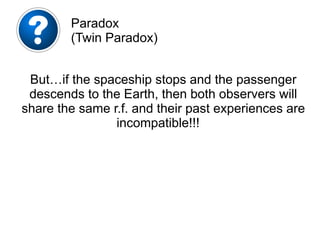 But…if the spaceship stops and the passenger
descends to the Earth, then both observers will
share the same r.f. and their past experiences are
incompatible!!!
Paradox
(Twin Paradox)
 
