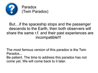 The most famous version of this paradox is the Twin
Paradox...
Be patient. The time to address this paradox has not
come yet. We will come back to it later.
Paradox
(Twin Paradox)
But…if the spaceship stops and the passenger
descends to the Earth, then both observers will
share the same r.f. and their past experiences are
incompatible!!!
 