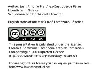 This presentation is published under the license:
Creative Commons Reconocimiento-NoComercial-
CompartirIgual 3.0 Unported License
(http://creativecommons.org/licenses/by-nc-sa/3.0/)
For use beyond this license you can request permission here:
http://www.fisicaconceptual.net
Author: Juan Antonio Martínez-Castroverde Pérez
Licentiate in Physics.
Secundaria and Bachillerato teacher
English translation: María José Lorenzana Sánchez
 