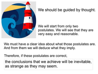 We should be guided by thought.
We will start from only two
postulates. We will see that they are
very easy and reasonable.
We must have a clear idea about what those postulates are.
And from them we will deduce what they imply.
the conclusions that we achieve will be inevitable,
as strange as they may seem.
Therefore, if these postulates are correct,
 