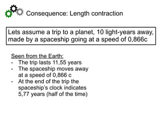 Seen from the Earth:
- The trip lasts 11,55 years
- The spaceship moves away
at a speed of 0,866 c
- At the end of the trip the
spaceship’s clock indicates
5,77 years (half of the time)
Consequence: Length contraction
Lets assume a trip to a planet, 10 light-years away,
made by a spaceship going at a speed of 0,866c
 