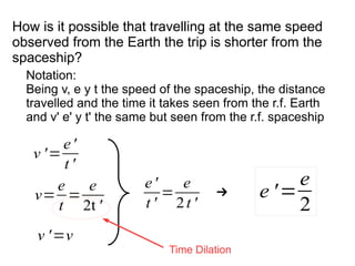 v=
e
t
=
e
2t '
v '=
e'
t '
Notation:
Being v, e y t the speed of the spaceship, the distance
travelled and the time it takes seen from the r.f. Earth
and v' e' y t' the same but seen from the r.f. spaceship
e'
t '
=
e
2t '
→
v '=v
e '=
e
2
How is it possible that travelling at the same speed
observed from the Earth the trip is shorter from the
spaceship?
Time Dilation
 
