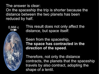 This result does not only affect the
distance, but space itself:
Seen from the spaceship,
The space has contracted in the
direction of the speed.
Therefore, not only the distance
contracts, the planets that the spaceship
travels by also contract, adopting the
shape of a lentil.
The answer is clear:
On the spaceship the trip is shorter because the
distance between the two planets has been
reduced by half.
0,866 c
 