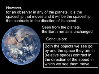 However,
for an observer in any of the planets, it is the
spaceship that moves and it will be the spaceship
that contracts in the direction of its speed.
Both the objects we see go
by and the space they are in
(relative space) contract in
the direction of the speed in
which we see them move.
Conclusion:
Seen from the planets,
the Earth remains unchanged
 