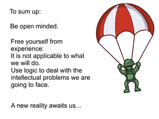 Free yourself from
experience:
It is not applicable to what
we will do.
Be open minded.
Use logic to deal with the
intellectual problems we are
going to face.
A new reality awaits us...
To sum up:
 