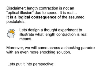 Disclaimer: length contraction is not an
“optical illusion” due to speed. It is real...
it is a logical consequence of the assumed
postulates.
Lets design a thought experiment to
illustrate what length contraction is real
means.
Moreover, we will come across a shocking paradox
with an even more shocking solution.
Lets put it into perspective:
 