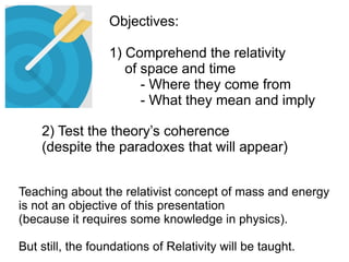 2) Test the theory’s coherence
(despite the paradoxes that will appear)
Teaching about the relativist concept of mass and energy
is not an objective of this presentation
(because it requires some knowledge in physics).
But still, the foundations of Relativity will be taught.
Objectives:
1) Comprehend the relativity
of space and time
- Where they come from
- What they mean and imply
 