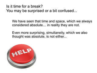 Is it time for a break?
You may be surprised or a bit confused...
We have seen that time and space, which we always
considered absolute… in reality they are not.
Even more surprising, simultaneity, which we also
thought was absolute, is not either...
 