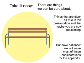 But have patience:
we will leave
most of these
considerations
for the appendix.
Take it easy:
Things that are given
as true in this
presentation and that
maybe you are now
questioning.
There are things
we can be sure about.
 