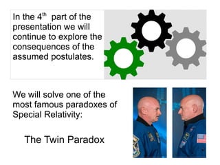 In the 4th
part of the
presentation we will
continue to explore the
consequences of the
assumed postulates.
We will solve one of the
most famous paradoxes of
Special Relativity:
The Twin Paradox
 