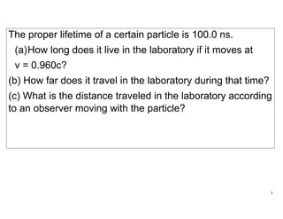 1
The proper lifetime of a certain particle is 100.0 ns.
(a)How long does it live in the laboratory if it moves at
v = 0.960c?
(b) How far does it travel in the laboratory during that time?
(c) What is the distance traveled in the laboratory according
to an observer moving with the particle?
 