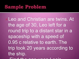  Leo  and Christian are twins. At
 the age of 30, Leo left for a
 round trip to a distant star in a
 spaceship with a speed of
 0.95 c relative to earth. The
 trip took 20 years according to
 the ship.
 