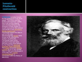 Lorentz-
 FitzGerald
 contraction


 FitzGerald is better known
for his conjecture in his short
paper "The Ether and the
Earth's Atmosphere" (1889)
that if all moving objects
were foreshortened in the
direction of their motion, it
would account for the curious
null-results of the Michelson-
Morley experiment.
FitzGerald based this idea in
part on the way
electromagnetic forces were
known to be affected by
motion. In particular,
FitzGerald used some
equations that had been
derived a short time before
by his friend the electrical
engineer Oliver Heaviside.
The Dutch physicist Hendrik
Lorentz hit on a very similar
idea in 1892 and developed it
more fully into Lorentz
transformations, in
connection with his theory of
electrons.
 