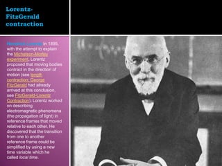 Lorentz-
FitzGerald
contraction


Hendrick Lorentz In 1895,
with the attempt to explain
the Michelson-Morley
experiment, Lorentz
proposed that moving bodies
contract in the direction of
motion (see length
contraction; George
FitzGerald had already
arrived at this conclusion,
see FitzGerald-Lorentz
Contraction). Lorentz worked
on describing
electromagnetic phenomena
(the propagation of light) in
reference frames that moved
relative to each other. He
discovered that the transition
from one to another
reference frame could be
simplified by using a new
time variable which he
called local time.
 