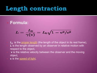    Formula:



   L0 is the proper length (the length of the object in its rest frame),
   L is the length observed by an observer in relative motion with
    respect to the object,
    v is the relative velocity between the observer and the moving
    object,
   c is the speed of light,
 