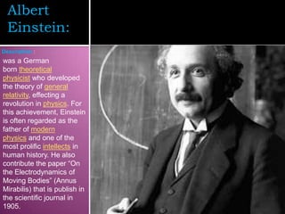 Albert
  Einstein:
Description :
was a German
born theoretical
physicist who developed
the theory of general
relativity, effecting a
revolution in physics. For
this achievement, Einstein
is often regarded as the
father of modern
physics and one of the
most prolific intellects in
human history. He also
contribute the paper “On
the Electrodynamics of
Moving Bodies” (Annus
Mirabilis) that is publish in
the scientific journal in
1905.
 