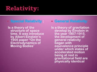    Special Relativity :      General Relativity:
Is a theory of the         Is a theory of gravitation
  structure of space          develop by Einstein in
  time. It was introduce      the year 1907-1915.
  by Albert Einstein’s        the development of
  1905 paper “On the          general relativity
  Electrodynamics of          began with
  Moving Bodies”              equivalence principle
                              under which states of
                              accelerated motion
                              being at rest in
                              gravitational field are
                              physically identical
 