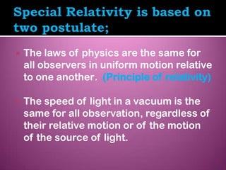    The laws of physics are the same for
    all observers in uniform motion relative
    to one another. (Principle of relativity)

   The speed of light in a vacuum is the
    same for all observation, regardless of
    their relative motion or of the motion
    of the source of light.
 
