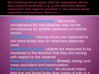    Relativity of Simultaneity: two events,
    simultaneous for one observer, may not be
    simultaneous for another observers on relative
    motion.
   Time Dilation: moving clocks are measured to
    tick more slowly than an observers stationary
    clock.
   Length contraction: objects are measured to be
    shortened in the direction that they are moving
    with respect to the observer.
   Mass-energy equivalence: E=mc2, energy and
    mass equivalent and transmutation.
   Maximum speed is finite: No physical object,
 