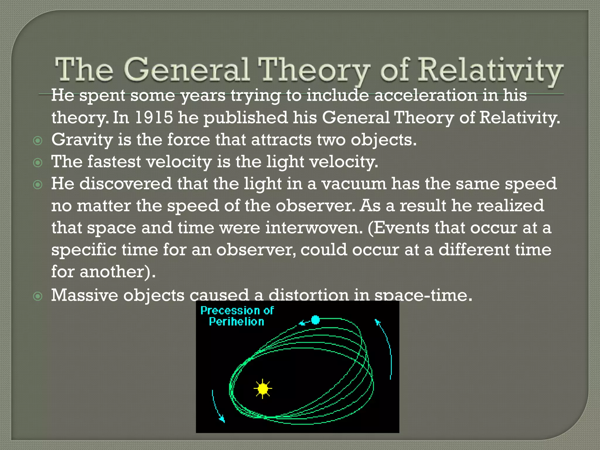 





He spent some years trying to include acceleration in his
theory. In 1915 he published his General Theory of Relativity.
Gravity is the force that attracts two objects.
The fastest velocity is the light velocity.
He discovered that the light in a vacuum has the same speed
no matter the speed of the observer. As a result he realized
that space and time were interwoven. (Events that occur at a
specific time for an observer, could occur at a different time
for another).
Massive objects caused a distortion in space-time.

 