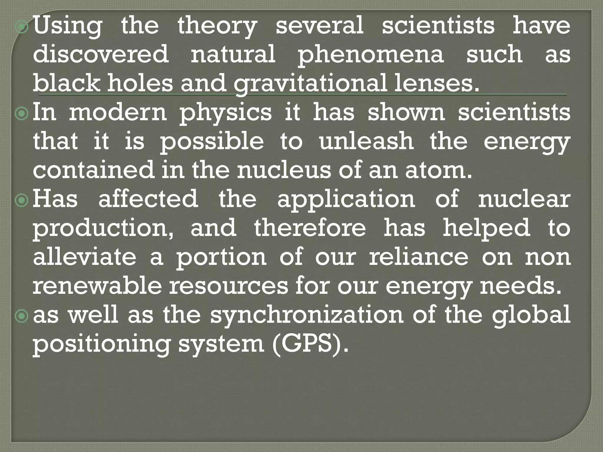  Using

the theory several scientists have
discovered natural phenomena such as
black holes and gravitational lenses.
 In modern physics it has shown scientists
that it is possible to unleash the energy
contained in the nucleus of an atom.
 Has affected the application of nuclear
production, and therefore has helped to
alleviate a portion of our reliance on non
renewable resources for our energy needs.
 as well as the synchronization of the global
positioning system (GPS).

 
