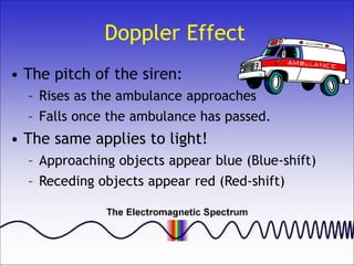 Doppler Effect
• The pitch of the siren:
– Rises as the ambulance approaches
– Falls once the ambulance has passed.
• The same applies to light!
– Approaching objects appear blue (Blue-shift)
– Receding objects appear red (Red-shift)
 