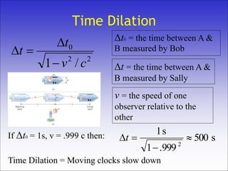 Time Dilation
22
0
/1 cv
t
t



Δt0 = the time between A &
B measured by Bob
Δt = the time between A &
B measured by Sally
v = the speed of one
observer relative to the
other
Time Dilation = Moving clocks slow down
If Δt0 = 1s, v = .999 c then: s500
999.1
s1
2


t
 