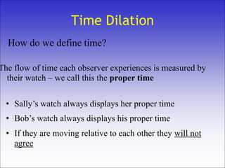 Time Dilation
• Bob’s watch always displays his proper time
• Sally’s watch always displays her proper time
How do we define time?
The flow of time each observer experiences is measured by
their watch – we call this the proper time
• If they are moving relative to each other they will not
agree
 