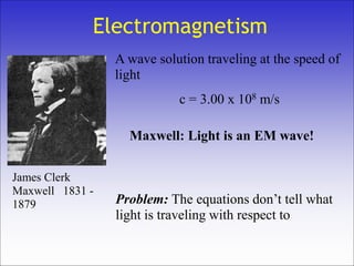 Electromagnetism
A wave solution traveling at the speed of
light
c = 3.00 x 108 m/s
Maxwell: Light is an EM wave!
Problem: The equations don’t tell what
light is traveling with respect to
James Clerk
Maxwell 1831 -
1879
 