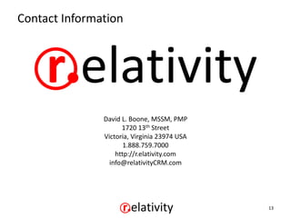 Contact Information




               David L. Boone, MSSM, PMP
                     1720 13th Street
               Victoria, Virginia 23974 USA
                      1.888.759.7000
                   http://r.elativity.com
                 info@relativityCRM.com




                                              13
 