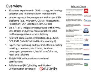 Overview                                              Selected Clients
• 15+ years experience in CRM strategy, technology
  selection and implementation management
• Vendor-agnostic but competent with major CRM
  platforms (e.g., Microsoft, Oracle, Pegasystems,
  PeopleSoft, SAP, Salesforce.com, Siebel)
• Big 4 / Tier 1 integrator background with KPMG,
  CSC, Oracle and Answerthink; practices solid
  methodology-driven service delivery
• Relevant professional certifications (e.g., MCP,
  OCP, PMP, Siebel Certified Business Analyst)
• Experience spanning multiple industries including
  banking, chemicals, electronics, food and
  beverages, government, health care/pharma,
  retail and software
• SDB/MWBE with previous state-level
  certifications
• Fully insured (PEO/liability and Workers’
  Compensation coverage)                                                 2
 