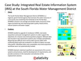 Case Study: Integrated Real Estate Information System
(IRIS) at the South Florida Water Management District
•   Client:

    The South Florida Water Management District (SFWMD) is a
    regional, governmental agency that oversees the water resources in
    a 16-county area stretching from Orlando to the Florida Keys.
    SFWMD’s mission is to manage and protect water resources of the
    region by balancing and improving water quality, flood control,
    natural systems and water supply.

•   Problem:

    SFWMD needed to upgrade its landowner (CRM), real estate
    acquisition and asset management systems in order support the
    objectives of a massive new land acquisition program. Relevant data
    was housed in two stand-alone systems plus multiple spreadsheets.
    Reporting was difficult since various data sources (often with
    conflicting data) had to be analyzed in an effort to obtain accurate
    information. Workflow status was unavailable since land acquisition
    workflows were not systematically tracked.

    SFWMD retained r.elativity to perform an assessment of its current
    systems and processes, lead the development of requirements, and
    provide assistance in the evaluation and selection of the
    replacement solution.
                                                                           6
 