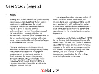 Case Study (page 2)
•   Actions:
                                                            r.elativity performed an extensive analysis of
    Working with SFWMD’s Executive Sponsor and key       over 30 different vendor applications, and
    stakeholders, r.elativity defined the key system     identified and rank-ordered several that would
    requirements and developed the overall               meet requirements with configuration and/or
    conceptual architecture for the replacement          customization. They developed and employed a
    system. In order to obtain a common                  multi-attribute decision model to identify and
    understanding of the need for and objectives of      evaluate each of the potential solutions against
    the new solution, r.elativity published and          key criteria.
    disseminated a simplified visual representation of
    the key requirements, and came up with a new             r.elativity wrote the Statement of Work (SOW)
    name – Integrated Real Estate Information System,    for the Request for Information and Request for
    or IRIS, for the future solution.                    Proposals (RFI and RFP), and served as technical
                                                         advisor to the vendor selection team. Following
    Following requirements definition, r.elativity       selection of the preferred alternative, r.elativity
    estimated the expected initial system acquisition    was retained first to provide quality assurance
    costs under various scenarios ranging from           services, and then to serve as program
    implementation of a packaged solution to             management, coordinating the efforts of two
    development of the system using custom               separate implementation vendors.
    development tools. They performed a “build
    versus buy” analysis, and determined that a
    commercial solution, if available, would be the
    most cost effective solution.

                                                                                                               7
 