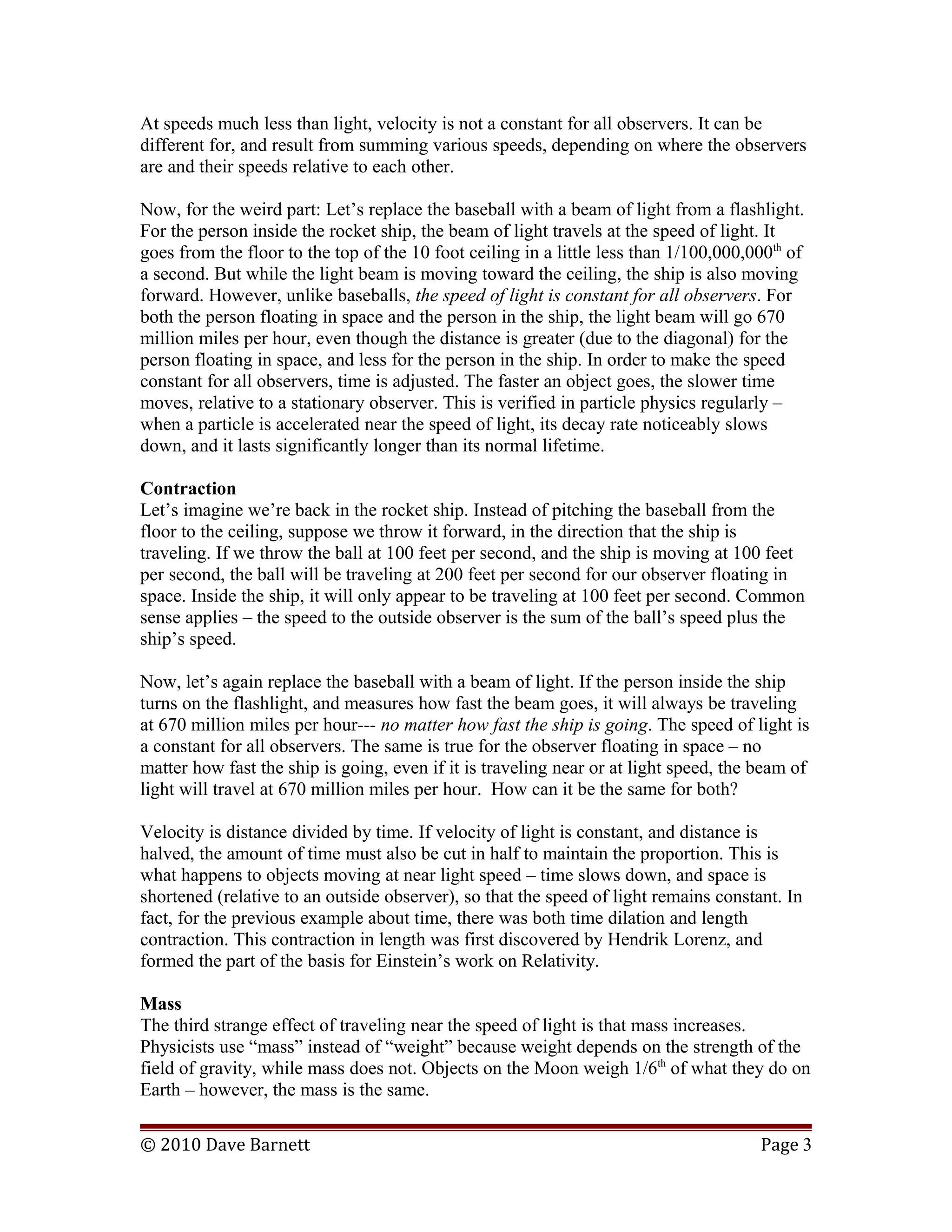 At speeds much less than light, velocity is not a constant for all observers. It can be
different for, and result from summing various speeds, depending on where the observers
are and their speeds relative to each other.
Now, for the weird part: Let’s replace the baseball with a beam of light from a flashlight.
For the person inside the rocket ship, the beam of light travels at the speed of light. It
goes from the floor to the top of the 10 foot ceiling in a little less than 1/100,000,000th
of
a second. But while the light beam is moving toward the ceiling, the ship is also moving
forward. However, unlike baseballs, the speed of light is constant for all observers. For
both the person floating in space and the person in the ship, the light beam will go 670
million miles per hour, even though the distance is greater (due to the diagonal) for the
person floating in space, and less for the person in the ship. In order to make the speed
constant for all observers, time is adjusted. The faster an object goes, the slower time
moves, relative to a stationary observer. This is verified in particle physics regularly –
when a particle is accelerated near the speed of light, its decay rate noticeably slows
down, and it lasts significantly longer than its normal lifetime.
Contraction
Let’s imagine we’re back in the rocket ship. Instead of pitching the baseball from the
floor to the ceiling, suppose we throw it forward, in the direction that the ship is
traveling. If we throw the ball at 100 feet per second, and the ship is moving at 100 feet
per second, the ball will be traveling at 200 feet per second for our observer floating in
space. Inside the ship, it will only appear to be traveling at 100 feet per second. Common
sense applies – the speed to the outside observer is the sum of the ball’s speed plus the
ship’s speed.
Now, let’s again replace the baseball with a beam of light. If the person inside the ship
turns on the flashlight, and measures how fast the beam goes, it will always be traveling
at 670 million miles per hour--- no matter how fast the ship is going. The speed of light is
a constant for all observers. The same is true for the observer floating in space – no
matter how fast the ship is going, even if it is traveling near or at light speed, the beam of
light will travel at 670 million miles per hour. How can it be the same for both?
Velocity is distance divided by time. If velocity of light is constant, and distance is
halved, the amount of time must also be cut in half to maintain the proportion. This is
what happens to objects moving at near light speed – time slows down, and space is
shortened (relative to an outside observer), so that the speed of light remains constant. In
fact, for the previous example about time, there was both time dilation and length
contraction. This contraction in length was first discovered by Hendrik Lorenz, and
formed the part of the basis for Einstein’s work on Relativity.
Mass
The third strange effect of traveling near the speed of light is that mass increases.
Physicists use “mass” instead of “weight” because weight depends on the strength of the
field of gravity, while mass does not. Objects on the Moon weigh 1/6th
of what they do on
Earth – however, the mass is the same.
© 2010 Dave Barnett Page 3
 