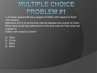 1. A Vulcan spacecraft has a speed of 0.600c with respect to Earth.
The Vulcans
determine 32.0 h to be the time interval between two events on Earth.
What value would they determine for this time interval if their ship had
a speed of
0.940c with respect to Earth?

a)   75hrs
b)   30 hrs
c)   26hrs
d)   50hrs
 