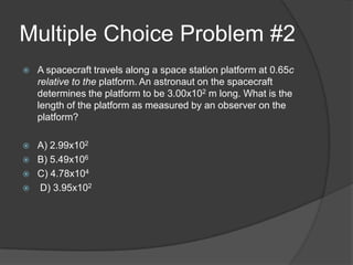 Multiple Choice Problem #2
   A spacecraft travels along a space station platform at 0.65c
    relative to the platform. An astronaut on the spacecraft
    determines the platform to be 3.00x102 m long. What is the
    length of the platform as measured by an observer on the
    platform?

   A) 2.99x102
   B) 5.49x106
   C) 4.78x104
   D) 3.95x102
 