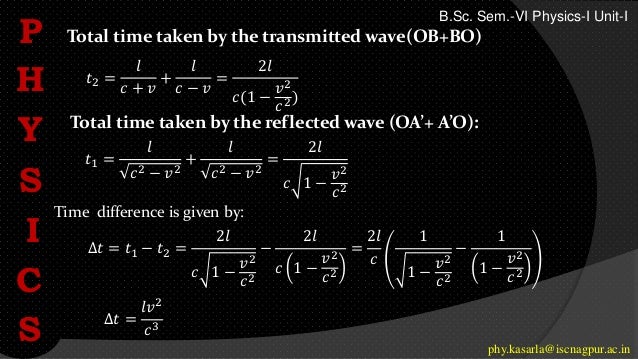 Total time taken by the reflected wave (OA’+ A’O):
Total time taken by the transmitted wave(OB+BO)
P
H
Y
S
I
C
S phy.kasarla@iscnagpur.ac.in
B.Sc. Sem.-VI Physics-I Unit-I
𝑡2 =
𝑙
𝑐 + 𝑣
+
𝑙
𝑐 − 𝑣
=
2𝑙
𝑐(1 −
𝑣2
𝑐2)
𝑡1 =
𝑙
𝑐2 − 𝑣2
+
𝑙
𝑐2 − 𝑣2
=
2𝑙
𝑐 1 −
𝑣2
𝑐2
∆𝑡 = 𝑡1 − 𝑡2 =
2𝑙
𝑐 1 −
𝑣2
𝑐2
−
2𝑙
𝑐 1 −
𝑣2
𝑐2
=
2𝑙
𝑐
1
1 −
𝑣2
𝑐2
−
1
1 −
𝑣2
𝑐2
∆𝑡 =
𝑙𝑣2
𝑐3
Time difference is given by:
 