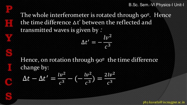 The whole interferometer is rotated through 90º. Hence
the time difference △t’ between the reflected and
transmitted waves is given by :
∆𝑡′
= −
𝑙𝑣2
𝑐3
Hence, on rotation through 90º the time difference
change by:
∆𝑡 − ∆𝑡′
=
𝑙𝑣2
𝑐3 − (−
𝑙𝑣2
𝑐3 ) =
2𝑙𝑣2
𝑐3
P
H
Y
S
I
C
S phy.kasarla@iscnagpur.ac.in
B.Sc. Sem.-VI Physics-I Unit-I
 