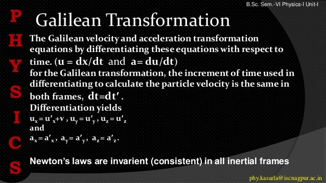 Galilean Transformation
P
H
Y
S
I
C
S phy.kasarla@iscnagpur.ac.in
The Galilean velocity and acceleration transformation
equations by differentiating these equations with respect to
time. (u = dx/dt and a= du/dt)
for the Galilean transformation, the increment of time used in
differentiating to calculate the particle velocity is the same in
both frames, dt=dt′ .
Differentiation yields
ux = u′x+v , uy = u′y , uz = u′z
and
ax = a′x , ay = a′y , az = a′z .
Newton’s laws are invarient (consistent) in all inertial frames
B.Sc. Sem.-VI Physics-I Unit-I
 