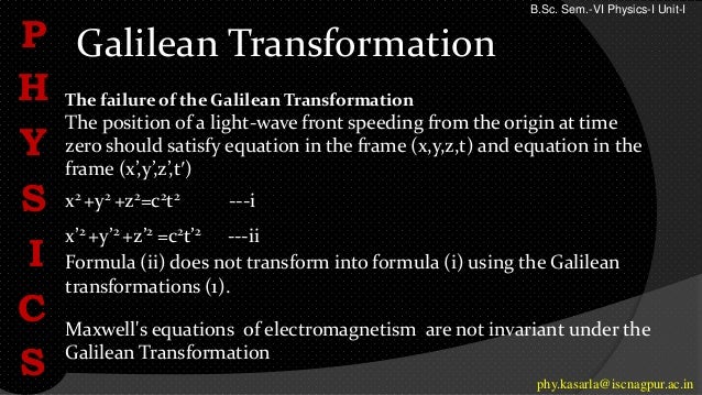 Galilean Transformation
P
H
Y
S
I
C
S phy.kasarla@iscnagpur.ac.in
The failure of the Galilean Transformation
The position of a light-wave front speeding from the origin at time
zero should satisfy equation in the frame (x,y,z,t) and equation in the
frame (x’,y’,z’,t′)
x2 +y2 +z2=c2t2 ---i
x’2 +y’2 +z’2 =c2t’2 ---ii
Formula (ii) does not transform into formula (i) using the Galilean
transformations (1).
Maxwell's equations of electromagnetism are not invariant under the
Galilean Transformation
B.Sc. Sem.-VI Physics-I Unit-I
 