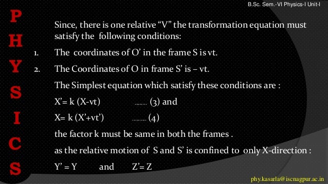Since, there is one relative “V” the transformation equation must
satisfy the following conditions:
1. The coordinates of O’ in the frame S is vt.
2. The Coordinates of O in frame S’ is – vt.
The Simplest equation which satisfy these conditions are :
X’= k (X-vt) ……... (3) and
X= k (X’+vt’) .......... (4)
the factor k must be same in both the frames .
as the relative motion of S and S’ is confined to only X-direction :
Y’ = Y and Z’= Z
P
H
Y
S
I
C
S phy.kasarla@iscnagpur.ac.in
B.Sc. Sem.-VI Physics-I Unit-I
 