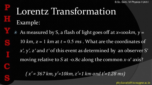 Lorentz Transformation
Example:
 As measured by S, a flash of light goes off at x=100km, y =
10 km, z = 1 km at t = 0.5 ms . What are the coordinates of
x′, y′, z′ and t′ of this event as determined by an observer S′
moving relative to S at -0.8c along the common x-x′ axis?
P
H
Y
S
I
C
S phy.kasarla@iscnagpur.ac.in
B.Sc. Sem.-VI Physics-I Unit-I
( x′ = 367 km, y′=10km, z′=1 km and t′=1.28 ms)
 