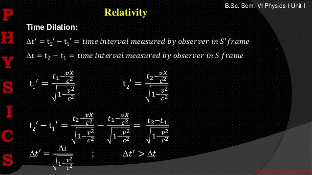 phy.kasarla@iscnagpur.ac.in
B.Sc. Sem.-VI Physics-I Unit-I
Relativity
Time Dilation:
𝑡′
= t2′ − t1
′
= 𝑡𝑖𝑚𝑒 𝑖𝑛𝑡𝑒𝑟𝑣𝑎𝑙 𝑚𝑒𝑎𝑠𝑢𝑟𝑒𝑑 𝑏𝑦 𝑜𝑏𝑠𝑒𝑟𝑣𝑒𝑟 𝑖𝑛 𝑆′
𝑓𝑟𝑎𝑚𝑒
𝑡 = t2 − t1 = 𝑡𝑖𝑚𝑒 𝑖𝑛𝑡𝑒𝑟𝑣𝑎𝑙 𝑚𝑒𝑎𝑠𝑢𝑟𝑒𝑑 𝑏𝑦 𝑜𝑏𝑠𝑒𝑟𝑣𝑒𝑟 𝑖𝑛 𝑆 𝑓𝑟𝑎𝑚𝑒
t1
′
=
𝑡1−
𝑣𝑋
𝑐2
1−
𝑣2
𝑐2
t2
′
=
𝑡2−
𝑣𝑋
𝑐2
1−
𝑣2
𝑐2
t2′ − t1
′
=
𝑡2−
𝑣𝑋
𝑐2
1−
𝑣2
𝑐2
−
𝑡1−
𝑣𝑋
𝑐2
1−
𝑣2
𝑐2
=
𝑡2−𝑡1
1−
𝑣2
𝑐2
𝑡′ =
𝑡
1−
𝑣2
𝑐2
; 𝑡′
> 𝑡
P
H
Y
S
I
C
S
 