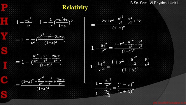 phy.kasarla@iscnagpur.ac.in
B.Sc. Sem.-VI Physics-I Unit-I
Relativity
1 −
𝑢2
2
𝑐2 = 1 −
1
𝑐2 (
−𝑢′+𝑣
1−𝑥
)2
= 1 −
1
𝑐2 (
𝑢′2
+𝑣2−2𝑢′𝑣
(1−𝑥)2 )
= 1 − (
𝑢′2
𝑐2 +
𝑣2
𝑐2 −
2𝑢′𝑣
𝑐2
(1−𝑥)2 )
=
(1−𝑥)2−
𝑢′2
𝑐2 −
𝑣2
𝑐2 +
2𝑢′𝑣
𝑐2
(1−𝑥)2
=
1−2𝑥+𝑥2−
𝑢′2
𝑐2 −
𝑣2
𝑐2 +2𝑥
(1−𝑥)2
1 −
𝑢2
2
𝑐2 =
1+𝑥2−
𝑢′2
𝑐2 −
𝑣2
𝑐2
(1−𝑥)2
1 −
𝑢1
2
𝑐2
=
1 + 𝑥2 −
𝑢′2
𝑐2 −
𝑣2
𝑐2
(1 + 𝑥)2
1 −
𝑢1
2
𝑐2
1 −
𝑢2
2
𝑐2
=
(1 − 𝑥)2
(1 + 𝑥)2
P
H
Y
S
I
C
S
 
