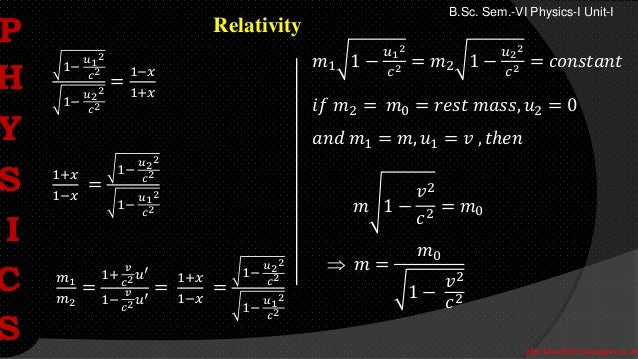phy.kasarla@iscnagpur.ac.in
B.Sc. Sem.-VI Physics-I Unit-I
Relativity
1−
𝑢1
2
𝑐2
1−
𝑢2
2
𝑐2
=
1−𝑥
1+𝑥
1+𝑥
1−𝑥
=
1−
𝑢2
2
𝑐2
1−
𝑢1
2
𝑐2
𝑚1
𝑚2
=
1+
𝑣
𝑐2𝑢′
1−
𝑣
𝑐2𝑢′
=
1+𝑥
1−𝑥
=
1−
𝑢2
2
𝑐2
1−
𝑢1
2
𝑐2
𝑚1 1 −
𝑢1
2
𝑐2 = 𝑚2 1 −
𝑢2
2
𝑐2 = 𝑐𝑜𝑛𝑠𝑡𝑎𝑛𝑡
𝑖𝑓 𝑚2 = 𝑚0 = 𝑟𝑒𝑠𝑡 𝑚𝑎𝑠𝑠, 𝑢2 = 0
𝑎𝑛𝑑 𝑚1 = 𝑚, 𝑢1 = 𝑣 , 𝑡ℎ𝑒𝑛
𝑚 1 −
𝑣2
𝑐2
= 𝑚0
 𝑚 =
𝑚0
1 −
𝑣2
𝑐2
P
H
Y
S
I
C
S
 